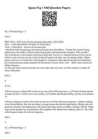 Ignou Feg 1 Old Question Papers
No. of Printed Pages : 5
FEG 1
BDP / BCA / BTS Term End Examination December, 201124266
FEG 1 : FOUNDATION COURSE IN ENGLISH 1
Time : 2 hoursNote : Answer all the questions.
1.Read the following passage and answer the questions that follow : Vimala Devi prefers being
addressed as the mother of Sarita rather than people calling Sarita her daughter. Who wouldn t
like to be known as the mother of the brave heart girl. For me, it s immense honour to have given
birth to a girl who has carved a niche for herself against all odds, says the doting mother. Media
glare is not new to Vimala Devi. Her daughter s courageous fight against her physical disabilities
has invited immense media attention for the family in recent times, with ... Show more content on
Helpwriting.net ...
(d) The girl which stood in the hall was none other than my sister. (e) This machine is made off
many small parts.
FEG 1
4
P.T.O.
4.Write an essay in about 200 words on any one of the following topics. (a) Women Empowerment
in India. (b) How I wish to serve my country. (c) Freedom and Responsibility. (d) Say no to plastics.
10
5.Write a dialogue of about 150 words on any one 10 of the following situations : Surbhi is talking
to her friend Mohini. She tells her about a strange dream she had the night before. Mohini asks her
questions related to the happening in the dream and relates them to Surbhi s feelings. OR Mr. Singh
rings up the hospital for an ambulance. His neighbour Mr. Banilal has suddenly taken ill. The clerk
at the hospital makes the relevant enquiries.
FEG 1
5
No. of Printed Pages : 5
FEG 1
 