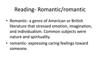 Reading- Romantic/romantic
• Romantic- a genre of American or British
literature that stressed emotion, imagination,
and individualism. Common subjects were
nature and spirituality.
• romantic- expressing caring feelings toward
someone.
 