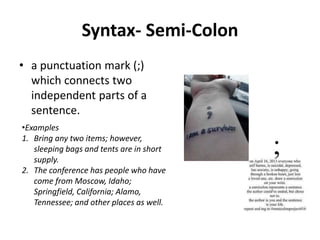 Syntax- Semi-Colon
• a punctuation mark (;)
which connects two
independent parts of a
sentence.
•Examples
1. Bring any two items; however,
sleeping bags and tents are in short
supply.
2. The conference has people who have
come from Moscow, Idaho;
Springfield, California; Alamo,
Tennessee; and other places as well.
 