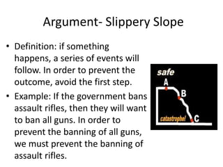 Argument- Slippery Slope
• Definition: if something
happens, a series of events will
follow. In order to prevent the
outcome, avoid the first step.
• Example: If the government bans
assault rifles, then they will want
to ban all guns. In order to
prevent the banning of all guns,
we must prevent the banning of
assault rifles.
 