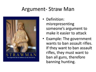 Argument- Straw Man
• Definition:
misrepresenting
someone’s argument to
make it easier to attack
• Example: The government
wants to ban assault rifles.
If they want to ban assault
rifles, they must want to
ban all guns, therefore
banning hunting.
 