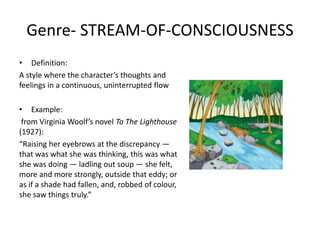 Genre- STREAM-OF-CONSCIOUSNESS
• Definition:
A style where the character’s thoughts and
feelings in a continuous, uninterrupted flow
• Example:
from Virginia Woolf’s novel To The Lighthouse
(1927):
“Raising her eyebrows at the discrepancy —
that was what she was thinking, this was what
she was doing — ladling out soup — she felt,
more and more strongly, outside that eddy; or
as if a shade had fallen, and, robbed of colour,
she saw things truly.”
 