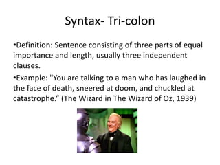 Syntax- Tri-colon
•Definition: Sentence consisting of three parts of equal
importance and length, usually three independent
clauses.
•Example: "You are talking to a man who has laughed in
the face of death, sneered at doom, and chuckled at
catastrophe.“ (The Wizard in The Wizard of Oz, 1939)
 