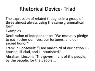 Rhetorical Device- Triad
The expression of related thoughts in a group of
three almost always using the same grammatical
form.
Examples
Declaration of Independence: “We mutually pledge
to each other our lives, our fortunes, and our
sacred honor.”
Franklin Roosevelt: “I see one-third of our nation ill-
housed, ill-clad, and ill-nourished.”
Abraham Lincoln: “The government of the people,
by the people, for the people….
 