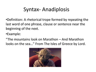 Syntax- Anadiplosis
•Definition: A rhetorical trope formed by repeating the
last word of one phrase, clause or sentence near the
beginning of the next.
•Example:
“The mountains look on Marathon – And Marathon
looks on the sea…” From The Isles of Greece by Lord.
 