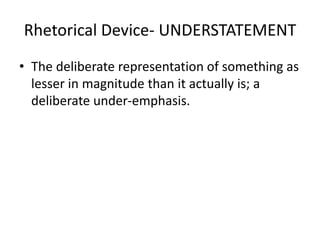 Rhetorical Device- UNDERSTATEMENT
• The deliberate representation of something as
lesser in magnitude than it actually is; a
deliberate under-emphasis.
 
