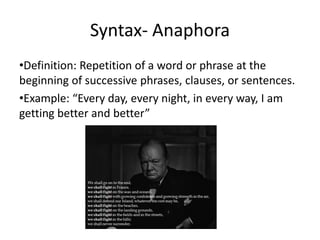 Syntax- Anaphora
•Definition: Repetition of a word or phrase at the
beginning of successive phrases, clauses, or sentences.
•Example: “Every day, every night, in every way, I am
getting better and better”
 