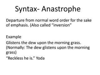 Syntax- Anastrophe
Departure from normal word order for the sake
of emphasis. (Also called “inversion”
Example
Glistens the dew upon the morning grass.
(Normally: The dew glistens upon the morning
grass)
“Reckless he is.” Yoda
 