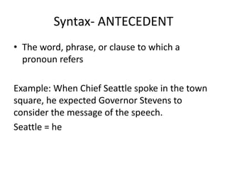Syntax- ANTECEDENT
• The word, phrase, or clause to which a
pronoun refers
Example: When Chief Seattle spoke in the town
square, he expected Governor Stevens to
consider the message of the speech.
Seattle = he
 