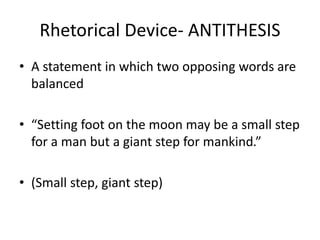 Rhetorical Device- ANTITHESIS
• A statement in which two opposing words are
balanced
• “Setting foot on the moon may be a small step
for a man but a giant step for mankind.”
• (Small step, giant step)
 