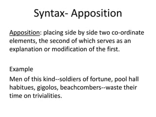 Syntax- Apposition
Apposition: placing side by side two co-ordinate
elements, the second of which serves as an
explanation or modification of the first.
Example
Men of this kind--soldiers of fortune, pool hall
habitues, gigolos, beachcombers--waste their
time on trivialities.
 