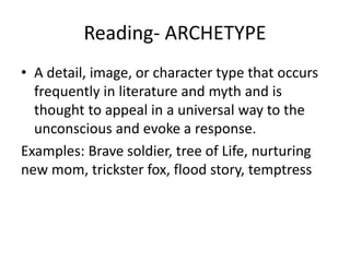 Reading- ARCHETYPE
• A detail, image, or character type that occurs
frequently in literature and myth and is
thought to appeal in a universal way to the
unconscious and evoke a response.
Examples: Brave soldier, tree of Life, nurturing
new mom, trickster fox, flood story, temptress
 