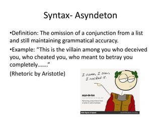 Syntax- Asyndeton
•Definition: The omission of a conjunction from a list
and still maintaining grammatical accuracy.
•Example: “This is the villain among you who deceived
you, who cheated you, who meant to betray you
completely…….”
(Rhetoric by Aristotle)
 