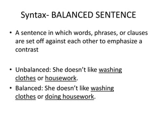 Syntax- BALANCED SENTENCE
• A sentence in which words, phrases, or clauses
are set off against each other to emphasize a
contrast
• Unbalanced: She doesn’t like washing
clothes or housework.
• Balanced: She doesn’t like washing
clothes or doing housework.
 