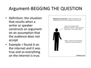 Argument-BEGGING THE QUESTION
• Definition: the situation
that results when a
writer or speaker
constructs an argument
on an assumption that
the audience does not
accept
• Example: I found it on
the internet and it was
true and so everything
on the internet is true.
 