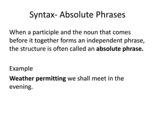 Syntax- Absolute Phrases
When a participle and the noun that comes
before it together forms an independent phrase,
the structure is often called an absolute phrase.
Example
Weather permitting we shall meet in the
evening.
 