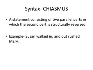 Syntax- CHIASMUS
• A statement consisting of two parallel parts in
which the second part is structurally reversed
• Example- Susan walked in, and out rushed
Mary.
 