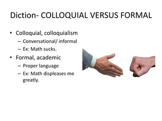 Diction- COLLOQUIAL VERSUS FORMAL
• Colloquial, colloquialism
– Conversational/ informal
– Ex: Math sucks.
• Formal, academic
– Proper language
– Ex: Math displeases me
greatly.
 