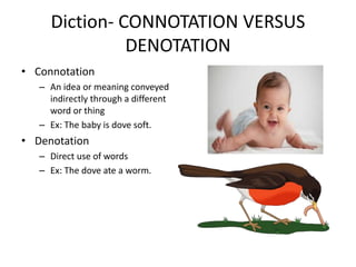 Diction- CONNOTATION VERSUS
DENOTATION
• Connotation
– An idea or meaning conveyed
indirectly through a different
word or thing
– Ex: The baby is dove soft.
• Denotation
– Direct use of words
– Ex: The dove ate a worm.
 