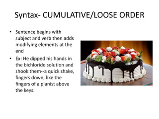 Syntax- CUMULATIVE/LOOSE ORDER
• Sentence begins with
subject and verb then adds
modifying elements at the
end
• Ex: He dipped his hands in
the bichloride solution and
shook them--a quick shake,
fingers down, like the
fingers of a pianist above
the keys.
 