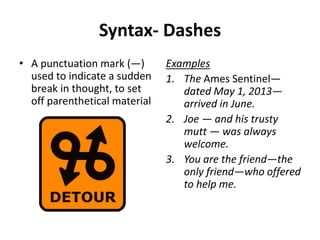 Syntax- Dashes
• A punctuation mark (—)
used to indicate a sudden
break in thought, to set
off parenthetical material
Examples
1. The Ames Sentinel—
dated May 1, 2013—
arrived in June.
2. Joe — and his trusty
mutt — was always
welcome.
3. You are the friend—the
only friend—who offered
to help me.
 