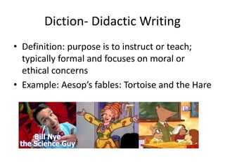 Diction- Didactic Writing
• Definition: purpose is to instruct or teach;
typically formal and focuses on moral or
ethical concerns
• Example: Aesop’s fables: Tortoise and the Hare
 