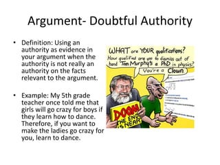 Argument- Doubtful Authority
• Definition: Using an
authority as evidence in
your argument when the
authority is not really an
authority on the facts
relevant to the argument.
• Example: My 5th grade
teacher once told me that
girls will go crazy for boys if
they learn how to dance.
Therefore, if you want to
make the ladies go crazy for
you, learn to dance.
 