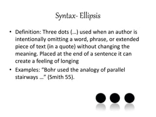 Syntax- Ellipsis
• Definition: Three dots (…) used when an author is
intentionally omitting a word, phrase, or extended
piece of text (in a quote) without changing the
meaning. Placed at the end of a sentence it can
create a feeling of longing
• Examples: “Bohr used the analogy of parallel
stairways …” (Smith 55).
 