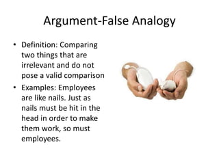 Argument-False Analogy
• Definition: Comparing
two things that are
irrelevant and do not
pose a valid comparison
• Examples: Employees
are like nails. Just as
nails must be hit in the
head in order to make
them work, so must
employees.
 