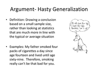 Argument- Hasty Generalization
• Definition: Drawing a conclusion
based on a small sample size,
rather than looking at statistics
that are much more in line with
the typical or average situation
• Examples: My father smoked four
packs of cigarettes a day since
age fourteen and lived until age
sixty-nine. Therefore, smoking
really can’t be that bad for you.
 