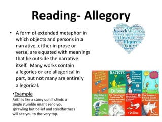 Reading- Allegory
• A form of extended metaphor in
which objects and persons in a
narrative, either in prose or
verse, are equated with meanings
that lie outside the narrative
itself. Many works contain
allegories or are allegorical in
part, but not many are entirely
allegorical.
•Example
Faith is like a stony uphill climb: a
single stumble might send you
sprawling but belief and steadfastness
will see you to the very top.
 