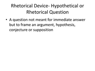 Rhetorical Device- Hypothetical or
Rhetorical Question
• A question not meant for immediate answer
but to frame an argument, hypothesis,
conjecture or supposition
 
