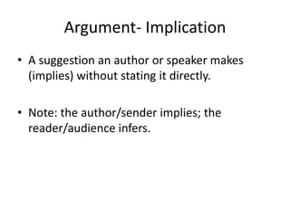 Argument- Implication
• A suggestion an author or speaker makes
(implies) without stating it directly.
• Note: the author/sender implies; the
reader/audience infers.
 