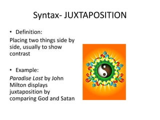Syntax- JUXTAPOSITION
• Definition:
Placing two things side by
side, usually to show
contrast
• Example:
Paradise Lost by John
Milton displays
juxtaposition by
comparing God and Satan
 