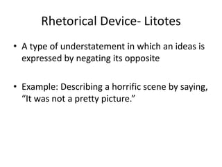 Rhetorical Device- Litotes
• A type of understatement in which an ideas is
expressed by negating its opposite
• Example: Describing a horrific scene by saying,
“It was not a pretty picture.”
 