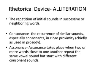 Rhetorical Device- ALLITERATION
• The repetition of initial sounds in successive or
neighboring words.
• Consonance- the recurrence of similar sounds,
especially consonants, in close proximity (chiefly
as used in prosody).
• Assonance- Assonance takes place when two or
more words close to one another repeat the
same vowel sound but start with different
consonant sounds.
 