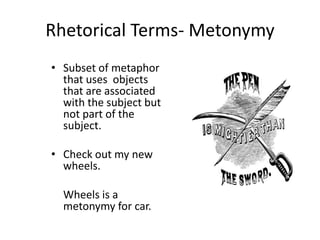 • Subset of metaphor
that uses objects
that are associated
with the subject but
not part of the
subject.
• Check out my new
wheels.
Wheels is a
metonymy for car.
Rhetorical Terms- Metonymy
 