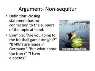 Argument- Non-sequitur
• Definition: closing
statement has no
connection to the support
of the topic at hand.
• Example: “Are you going to
the football game tonight?”
“BMW’s are made in
Germany.” “But what about
the fries?” “I have
diabetes.”
 