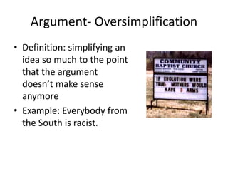 Argument- Oversimplification
• Definition: simplifying an
idea so much to the point
that the argument
doesn’t make sense
anymore
• Example: Everybody from
the South is racist.
 