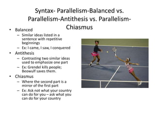 Syntax- Parallelism-Balanced vs.
Parallelism-Antithesis vs. Parallelism-
Chiasmus• Balanced
– Similar ideas listed in a
sentence with repetitive
beginnings
– Ex: I came, I saw, I conquered
• Antithesis
– Contrasting two similar ideas
used to emphasize one part
– Ex: Grendel kills people;
Beowulf saves them.
• Chiasmus
– Where the second part is a
mirror of the first part
– Ex: Ask not what your country
can do for you – ask what you
can do for your country
 