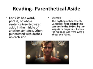 Reading- Parenthetical Aside
• Consists of a word,
phrase, or whole
sentence inserted as an
aside in the middle of
another sentence. Often
punctuated with dashes
on each side
• Example
The mythographer Joseph
Campbell--who visited this
campus in the 1980s, by the
way--is perhaps best known
for his book The Hero with a
Thousand Faces.
 