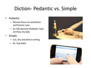 Diction- Pedantic vs. Simple
• Pedantic
– Narrow focus on wordiness
and formal rules
– Ex: My dearest Elizabeth, how
art thou my lady
• Simple
– Cut, dry and direct writing
– Ex: Sup babe
 