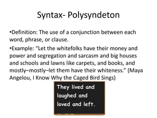 Syntax- Polysyndeton
•Definition: The use of a conjunction between each
word, phrase, or clause.
•Example: “Let the whitefolks have their money and
power and segregation and sarcasm and big houses
and schools and lawns like carpets, and books, and
mostly–mostly–let them have their whiteness.” (Maya
Angelou, I Know Why the Caged Bird Sings)
 