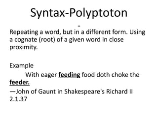 Syntax-Polyptoton
-
Repeating a word, but in a different form. Using
a cognate (root) of a given word in close
proximity.
Example
With eager feeding food doth choke the
feeder.
—John of Gaunt in Shakespeare's Richard II
2.1.37
 