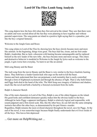 Lord Of The Flies Lomb Song Analysis
This song depicts how the boys felt when they first arrived at the island. They saw that there were
no adults and were excited about all the fun they were planning to have together and without
parental supervision. The song paints an island in a positive light saying that it s a paradise, just
like the boy s original fantasies.
Welcome to the Jungle Guns and Roses
This song relates to Lord of the Flies by showing how the boys slowly became more and more
like animals. In the beginning, things were great. The boys had fun, swam, and ate fruit under
Ralph s leadership. But as Jack s obsession with hunting became unmanageable and he replaced
himself as the new leader of the new tribe , the boys became more and more savage. This chaos
and destructive behavior is modeled in Welcome to the Jungle by lyrics such as welcome to the
jungle, it gets worse here everyday, Ya learn to act like an animal.
Mob song Beauty and the Beast
The mob song from the movie Beauty and the Beast is very similar to the boys ritualistic hunting
dance. They both have a leader Gaston/Jack who urge on the mob to kill the beast.
Gaston and Jack understand that fear can perpetuate a mob mentality that is easily controlled
through a form of frightened excitement and through the absence of light. That is why both Simon
and Piggy both died at the hand of the tribe. The Mob Song uses imagery of darkness and shadow,
much like the novel and both a fueled by a frenzied excitement from the mobs.
Ralph A character Sketch
One of the main characters in Lord of the Flies, Ralph is one of the oldest bigguns on the island.
His good looks and confident demeanor quickly makes him the obvious leader to the boys.
Although he lacks Piggy s apparent intelligence, Ralph is relatively logical and responsible, with
sound judgment and a firm moral scale. But, like the other boys, he can fall into the same entraping
instincts that affect the other boys, as demonstrated by his part Simon s murder.
Regardless, Ralph remains the most civilized character throughout the novel, save for Piggy. At the
end of the novel, it was somewhat tragic because Ralph finally understands that evil lives inside of
all the boys. This leaves him depressed
... Get more on HelpWriting.net ...
 