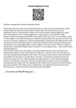 Anorectoplasty Essay
Definitive management of male rectourethral fistula
Historically, there have been many surgical techniques to repair anorectal malformations. These
include endorectal dissection, anterior perineal approaches, and many different types of
anoplasties However, most pediatric surgeons now use the posterior sagittal approach to repair
these malformations with or without laparotomy or laparoscopy ( Levitt and Pena, 2006).
Posterior sagittal anorectoplasty (PSARP) as described by pena and levitt ( Levitt and Pena, 2014):
A Foley catheter is inserted and the patient is placed in prone position with the pelvis elevated. The
incision is a posterior sagittal one, in between both buttocks, running from the middle portion of the
sacrum down to the anal dimple, which is electrically determined. The incision goes through skin,
subcutaneous tissue, parasagittal fibres, muscle complex and levator muscle. When the surgeon is
dealing with a rectourethral bulbar fistula, he expects to see a bulging rectum ... Show more content
on Helpwriting.net ...
These multiple sutures serve the purpose of exerting uniform traction on the rectal mucosa to
facilitate the separation of the rectum from the urinary tract. The fascia that covers the rectum is
removed, creating the lateral planes of the rectum. The mucosa of the anterior rectal wall distal to
the multiple 6/0 silk sutures is divided about 1 mm deep. The dissection continues between the
rectum and urinary tract in a submucosal plane for approximately 5 10 mm and then gradually
becomes a full thickness dissection, looking at the lateral planes until the rectum is completely
separated from the urinary tract. The separation of the urethra from the rectum is the most delicate
part of the operation. Most of the serious complications occur during this part of the procedure.
The fistula site is closed with three or four 6/0 long term absorbable
... Get more on HelpWriting.net ...
 