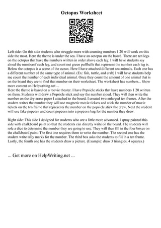 Octopus Worksheet
Left side: On this side students who struggle more with counting numbers 1 20 will work on this
side the most. Here the theme is under the sea. I have an octopus on the board. There are ten legs
on the octopus that have the numbers written in order above each leg. I will have students say
aloud the numberof each leg, and count out green puffballs that represent the number each leg is.
Below the octopus is a scene of the ocean. Here I have attached different sea animals. Each one has
a different number of the same type of animal. (Ex: fish, turtle, and crab) I will have students help
me count the number of each individual animal. Once they count the amount of one animal that is
on the board they are to find that number on their worksheet. The worksheet has numbers... Show
more content on Helpwriting.net ...
Here the theme is based on a movie theater. I have Popsicle sticks that have numbers 1 20 written
on them. Students will draw a Popsicle stick and say the number aloud. They will then write the
number on the dry erase paper I attached to the board. I created two enlarged ten frames. After the
student writes the number they will use magnetic movie tickets and stick the number of movie
tickets on the ten frame that represents the number on the popsicle stick the drew. Next the student
will use fake popcorn and count popcorn into a popcorn bag for the number they drew.
Right side: This side I designed for students who are a little more advanced. I spray painted this
side with chalkboard paint so that the students can directly write on the board. The students will
role a dice to determine the number they are going to use. They will then fill in the four boxes on
the chalkboard paint. The first one requires them to write the number. The second one has the
student write tally marks for the number. The third box asks the students to fill in a ten frame.
Lastly, the fourth one has the students draw a picture. (Example: draw 3 triangles, 4 squares.)
... Get more on HelpWriting.net ...
 