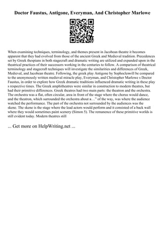 Doctor Faustus, Antigone, Everyman, And Christopher Marlowe
When examining techniques, terminology, and themes present in Jacobean theatre it becomes
apparent that they had evolved from those of the ancient Greek and Medieval tradition. Precedences
set by Greek thespians in both stagecraft and dramatic writing are utilized and expanded upon in the
theatrical practices of their successors working in the centuries to follow. A comparison of theatrical
terminology and stagecraft techniques will investigate the similarities and differences of Greek,
Medieval, and Jacobean theatre. Following, the greek play Antigone by Sophocleswill be compared
to the anonymously written medieval miracle play, Everyman, and Christopher Marlowe s Doctor
Faustus, in order to explore how Greek dramatic traditions influenced dramatic writing in these play
s respective times. The Greek amphitheatres were similar in construction to modern theatres, but
had their primitive differences. Greek theatres had two main parts: the theatron and the orchestra.
The orchestra was a flat, often circular, area in front of the stage where the chorus would dance,
and the theatron, which surrounded the orchestra about в…” of the way, was where the audience
watched the performance. The part of the orchestra not surrounded by the audiences was the
skene. The skene is the stage where the lead actors would perform and it consisted of a back wall
where they would sometimes paint scenery (Simon 5). The remanence of these primitive worlds is
still evident today. Modern theatres still
... Get more on HelpWriting.net ...
 