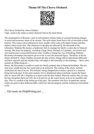 Theme Of The Cherry Orchard
The Cherry Orchard by Anton Chekhov
Topic: analyze the impact a minor character had on the main theme
The emancipation of Russian s serfs in mid nineteen century leads to a ground breaking changes
in social and economic status of its citizens. The serfs where freed from a life of servitude to their
masters. This causes some nobleman to loose wealth; while some serfs obtain fortune and thus
improve their social class. The characters in the play are affected by the aftermath of the
Liberation. Madame Ravneskya ,a landowner fails to manage her family s estate due to financial
misstep. She loses her property, including a large cherry Orchard, to Lopakhin , her former serf
who had become a successful business man. Unable to change her way of thinking, Madame
Ravneskya downplays the options given to her to save the ancestral legacy. Therefore, in the he
cherry orchard by Anton Chekhov presents the idea of how change affects individuals differently
and their response indicate whether they will adapt or fail miserably to the challenge ... Show more
content on Helpwriting.net ...
Hence, Ms Ravenesky is unable to retain her family property due to financial hardships. She not
only loses wealth but also her social rank as an aristocrat. The cutting of the cherry orchard
symbolises the end of an era. The orchard s being chopped down means a period or a situation
being left in the past. In the same manner, Firs is abandoned when everybody vacates the house
after it s been sold .He s forgotten in a house with the door locked. When he realizes this, he says,
the have forgotten about me (34). He is ill and lies on the couch slowly as he as he mumbles and
dies. This is a symbol of the letting go of the past. The members who have accepted the current
reality are gone in their different paths, while Firs like the property and the orchard are left behind
in the
... Get more on HelpWriting.net ...
 