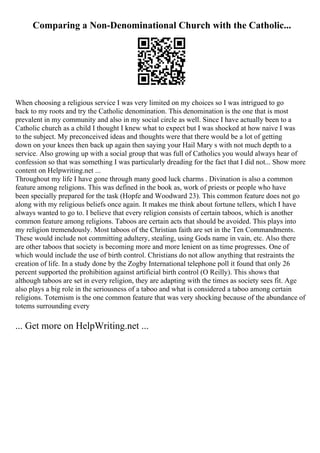 Comparing a Non-Denominational Church with the Catholic...
When choosing a religious service I was very limited on my choices so I was intrigued to go
back to my roots and try the Catholic denomination. This denomination is the one that is most
prevalent in my community and also in my social circle as well. Since I have actually been to a
Catholic church as a child I thought I knew what to expect but I was shocked at how naive I was
to the subject. My preconceived ideas and thoughts were that there would be a lot of getting
down on your knees then back up again then saying your Hail Mary s with not much depth to a
service. Also growing up with a social group that was full of Catholics you would always hear of
confession so that was something I was particularly dreading for the fact that I did not... Show more
content on Helpwriting.net ...
Throughout my life I have gone through many good luck charms . Divination is also a common
feature among religions. This was defined in the book as, work of priests or people who have
been specially prepared for the task (Hopfe and Woodward 23). This common feature does not go
along with my religious beliefs once again. It makes me think about fortune tellers, which I have
always wanted to go to. I believe that every religion consists of certain taboos, which is another
common feature among religions. Taboos are certain acts that should be avoided. This plays into
my religion tremendously. Most taboos of the Christian faith are set in the Ten Commandments.
These would include not committing adultery, stealing, using Gods name in vain, etc. Also there
are other taboos that society is becoming more and more lenient on as time progresses. One of
which would include the use of birth control. Christians do not allow anything that restraints the
creation of life. In a study done by the Zogby International telephone poll it found that only 26
percent supported the prohibition against artificial birth control (O Reilly). This shows that
although taboos are set in every religion, they are adapting with the times as society sees fit. Age
also plays a big role in the seriousness of a taboo and what is considered a taboo among certain
religions. Totemism is the one common feature that was very shocking because of the abundance of
totems surrounding every
... Get more on HelpWriting.net ...
 